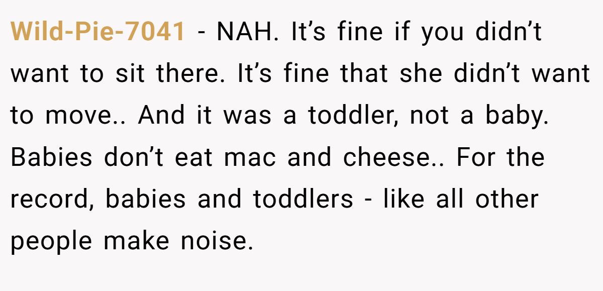 Wild-Pie-7041 - NAH. It’s fine if you didn’t want to sit there. It’s fine that she didn’t want to move.. And it was a toddler, not a baby. Babies don’t eat mac and cheese.. For the record, babies and toddlers - like all other people make noise.
