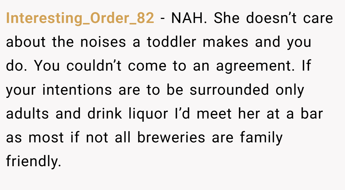 Interesting_Order_82 - NAH. She doesn’t care about the noises a toddler makes and you do. You couldn’t come to an agreement. If your intentions are to be surrounded only adults and drink liquor I’d meet her at a bar as most if not all breweries are family friendly.