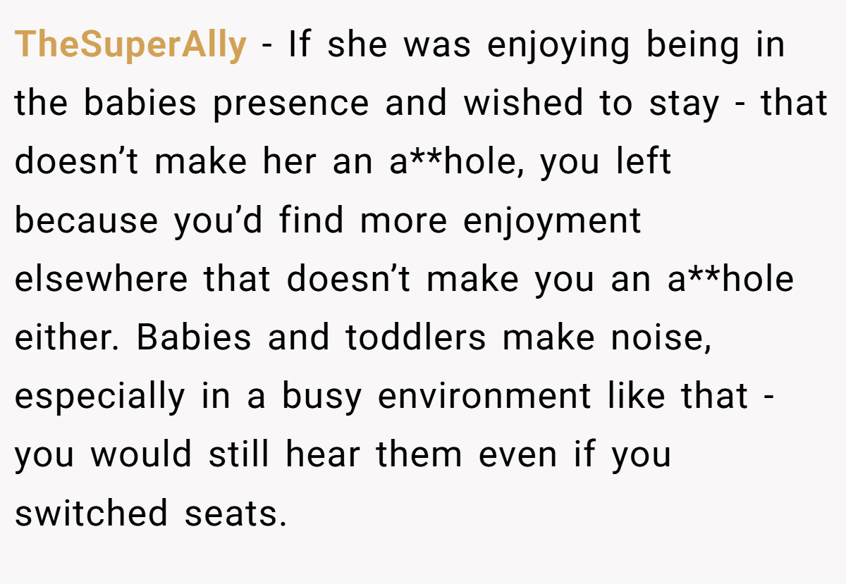 TheSuperAlly - If she was enjoying being in the babies presence and wished to stay - that doesn’t make her an a**hole, you left because you’d find more enjoyment elsewhere that doesn’t make you an a**hole either. Babies and toddlers make noise, especially in a busy environment like that - you would still hear them even if you switched seats.