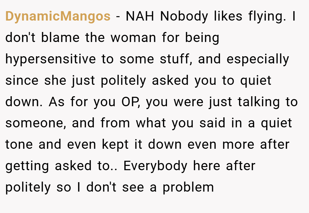 DynamicMangos − NAH Nobody likes flying. I don't blame the woman for being hypersensitive to some stuff, and especially since she just politely asked you to quiet down. As for you OP, you were just talking to someone, and from what you said in a quiet tone and even kept it down even more after getting asked to.. Everybody here after politely so I don't see a problem