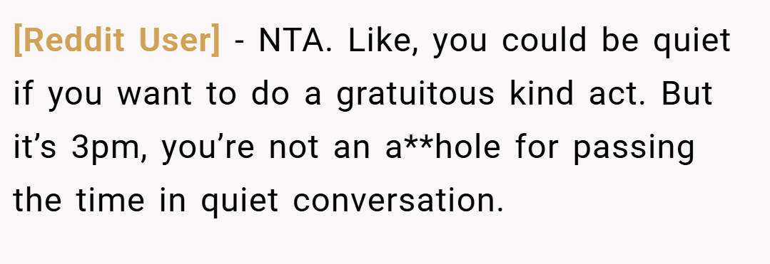 [Reddit User] − NTA. Like, you could be quiet if you want to do a gratuitous kind act. But it’s 3pm, you’re not an a**hole for passing the time in quiet conversation.