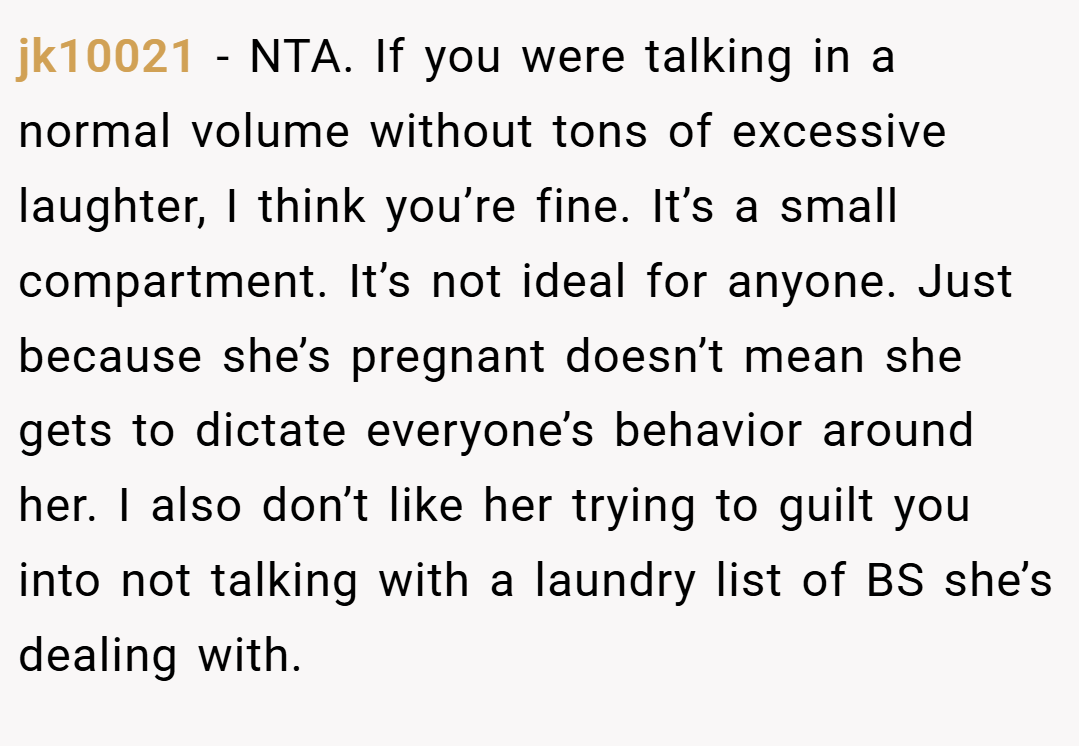 jk10021 − NTA. If you were talking in a normal volume without tons of excessive laughter, I think you’re fine. It’s a small compartment. It’s not ideal for anyone. Just because she’s pregnant doesn’t mean she gets to dictate everyone’s behavior around her. I also don’t like her trying to guilt you into not talking with a laundry list of BS she’s dealing with.