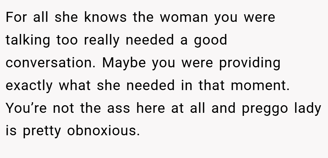 For all she knows the woman you were talking too really needed a good conversation. Maybe you were providing exactly what she needed in that moment. You’re not the ass here at all and preggo lady is pretty obnoxious.