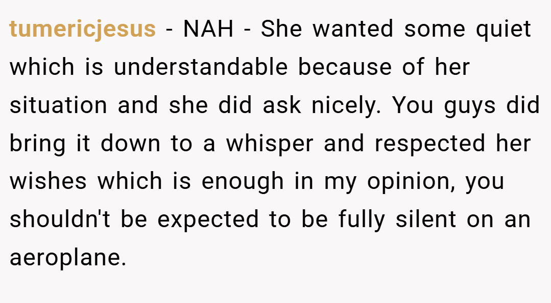 tumericjesus − NAH - She wanted some quiet which is understandable because of her situation and she did ask nicely. You guys did bring it down to a whisper and respected her wishes which is enough in my opinion, you shouldn't be expected to be fully silent on an aeroplane.