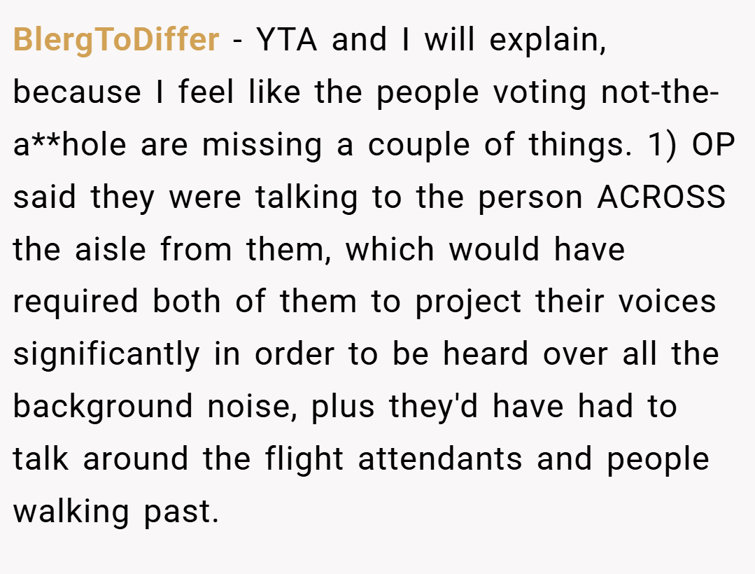 BlergToDiffer − YTA and I will explain, because I feel like the people voting not-the-a**hole are missing a couple of things. 1) OP said they were talking to the person ACROSS the aisle from them, which would have required both of them to project their voices significantly in order to be heard over all the background noise, plus they'd have had to talk around the flight attendants and people walking past.