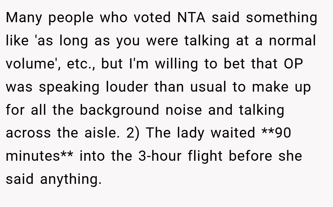 Many people who voted NTA said something like 'as long as you were talking at a normal volume', etc., but I'm willing to bet that OP was speaking louder than usual to make up for all the background noise and talking across the aisle. 2) The lady waited **90 minutes** into the 3-hour flight before she said anything.