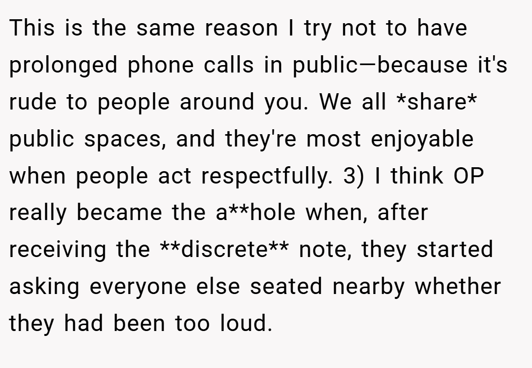 This is the same reason I try not to have prolonged phone calls in public—because it's rude to people around you. We all *share* public spaces, and they're most enjoyable when people act respectfully. 3) I think OP really became the a**hole when, after receiving the **discrete** note, they started asking everyone else seated nearby whether they had been too loud.