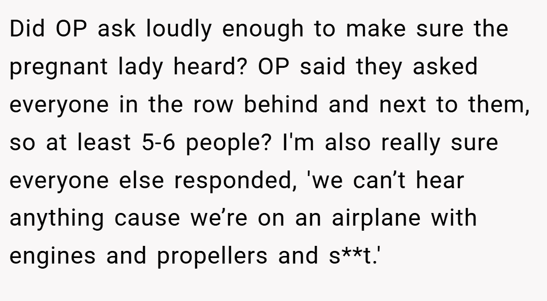 Did OP ask loudly enough to make sure the pregnant lady heard? OP said they asked everyone in the row behind and next to them, so at least 5-6 people? I'm also really sure everyone else responded, 'we can’t hear anything cause we’re on an airplane with engines and propellers and s**t.'