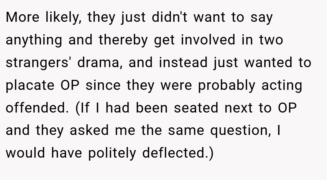 More likely, they just didn't want to say anything and thereby get involved in two strangers' drama, and instead just wanted to placate OP since they were probably acting offended. (If I had been seated next to OP and they asked me the same question, I would have politely deflected.)