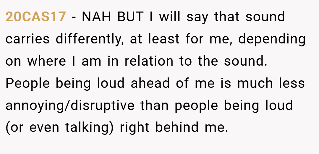 20CAS17 − NAH BUT I will say that sound carries differently, at least for me, depending on where I am in relation to the sound. People being loud ahead of me is much less annoying/disruptive than people being loud (or even talking) right behind me.