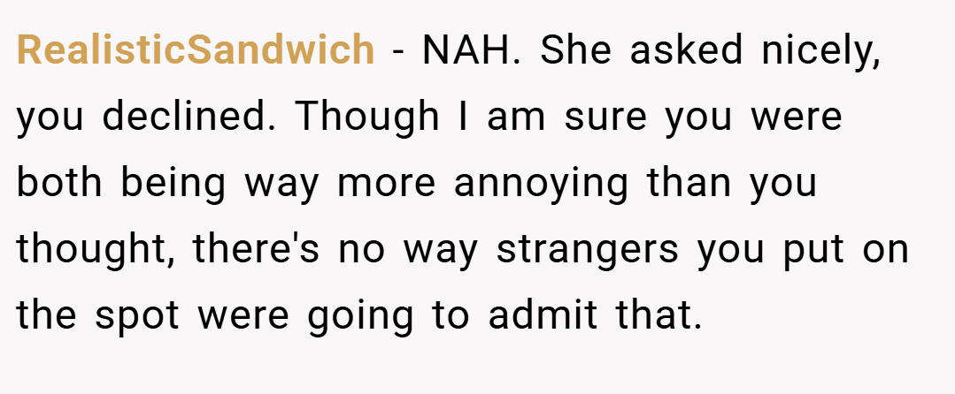 RealisticSandwich − NAH. She asked nicely, you declined. Though I am sure you were both being way more annoying than you thought, there's no way strangers you put on the spot were going to admit that.