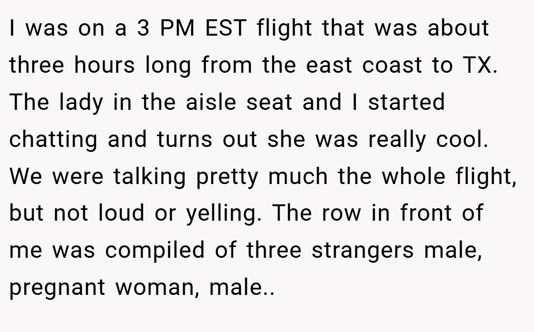I was on a 3 PM EST flight that was about three hours long from the east coast to TX. The lady in the aisle seat and I started chatting and turns out she was really cool. We were talking pretty much the whole flight, but not loud or yelling. The row in front of me was compiled of three strangers male, pregnant woman, male..
