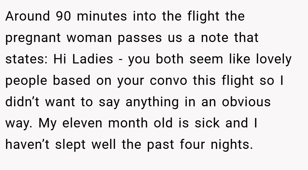Around 90 minutes into the flight the pregnant woman passes us a note that states: Hi Ladies - you both seem like lovely people based on your convo this flight so I didn’t want to say anything in an obvious way. My eleven month old is sick and I haven’t slept well the past four nights.