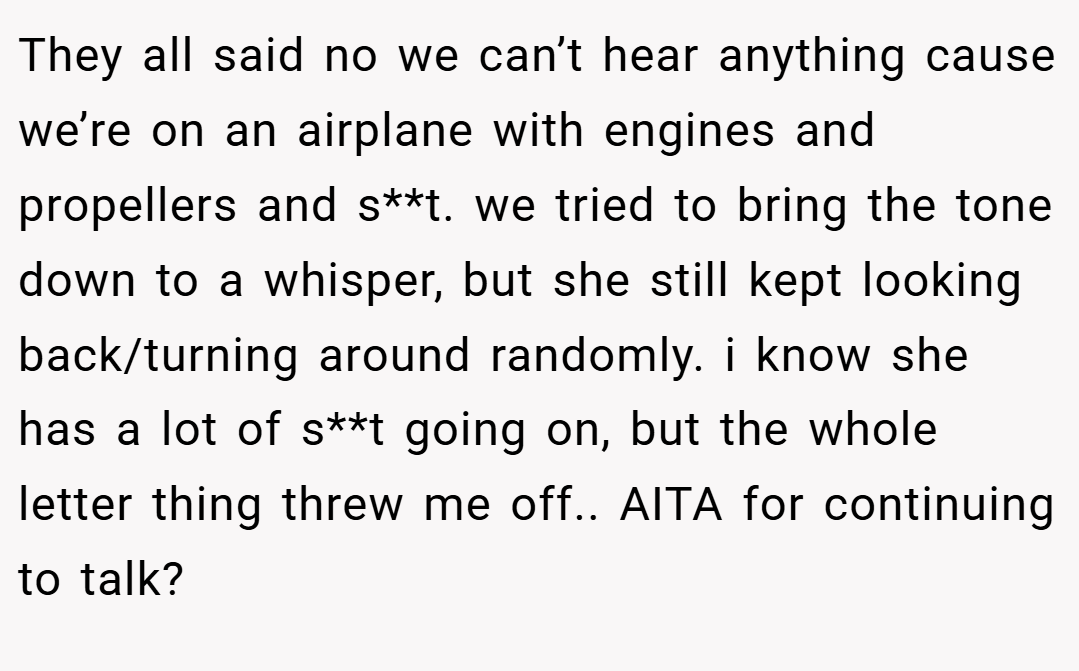 They all said no we can’t hear anything cause we’re on an airplane with engines and propellers and s**t. we tried to bring the tone down to a whisper, but she still kept looking back/turning around randomly. i know she has a lot of s**t going on, but the whole letter thing threw me off.. AITA for continuing to talk?