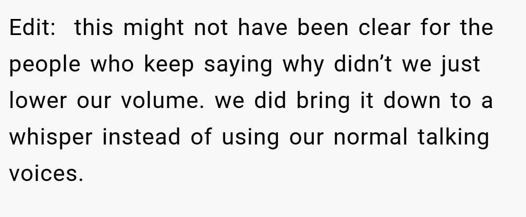 Edit:  this might not have been clear for the people who keep saying why didn’t we just lower our volume. we did bring it down to a whisper instead of using our normal talking voices.