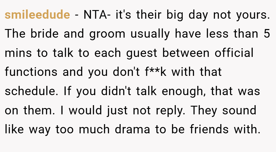 smileedude − NTA- it's their big day not yours. The bride and groom usually have less than 5 mins to talk to each guest between official functions and you don't f**k with that schedule. If you didn't talk enough, that was on them. I would just not reply. They sound like way too much drama to be friends with.