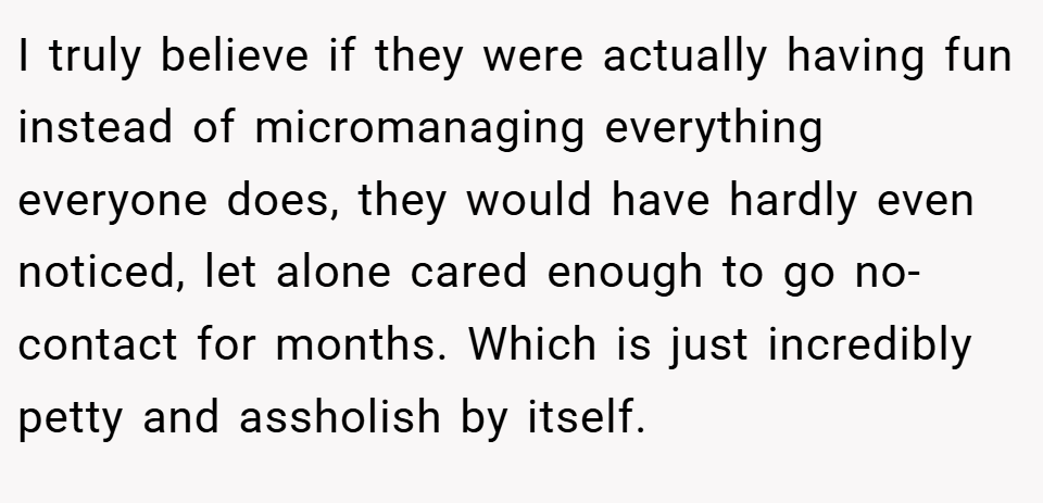 I truly believe if they were actually having fun instead of micromanaging everything everyone does, they would have hardly even noticed, let alone cared enough to go no-contact for months. Which is just incredibly petty and assholish by itself.