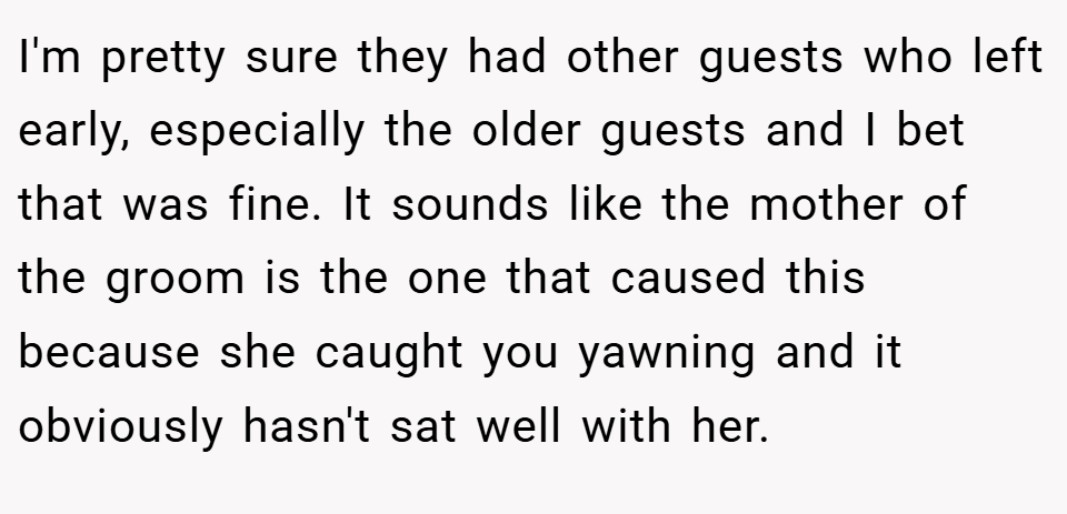 I'm pretty sure they had other guests who left early, especially the older guests and I bet that was fine. It sounds like the mother of the groom is the one that caused this because she caught you yawning and it obviously hasn't sat well with her.
