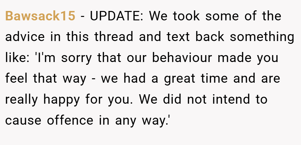 Bawsack15 − UPDATE: We took some of the advice in this thread and text back something like: 'I'm sorry that our behaviour made you feel that way - we had a great time and are really happy for you. We did not intend to cause offence in any way.'