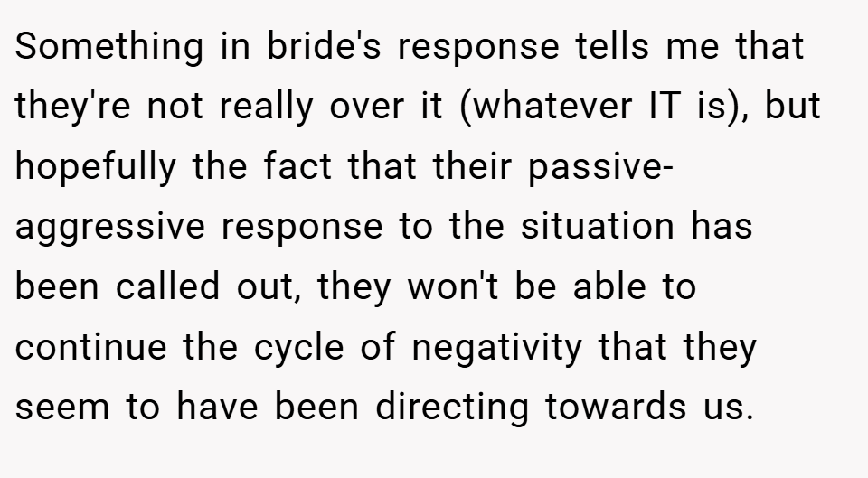 Something in bride's response tells me that they're not really over it (whatever IT is), but hopefully the fact that their passive-aggressive response to the situation has been called out, they won't be able to continue the cycle of negativity that they seem to have been directing towards us.