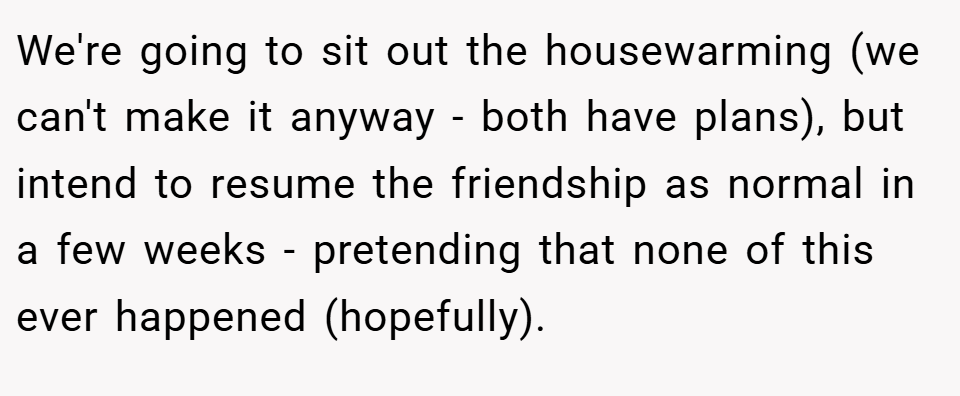 We're going to sit out the housewarming (we can't make it anyway - both have plans), but intend to resume the friendship as normal in a few weeks - pretending that none of this ever happened (hopefully).