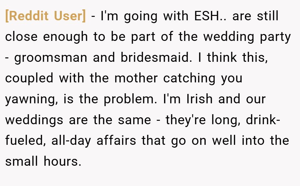 [Reddit User] − I'm going with ESH.. are still close enough to be part of the wedding party - groomsman and bridesmaid. I think this, coupled with the mother catching you yawning, is the problem. I'm Irish and our weddings are the same - they're long, drink-fueled, all-day affairs that go on well into the small hours.