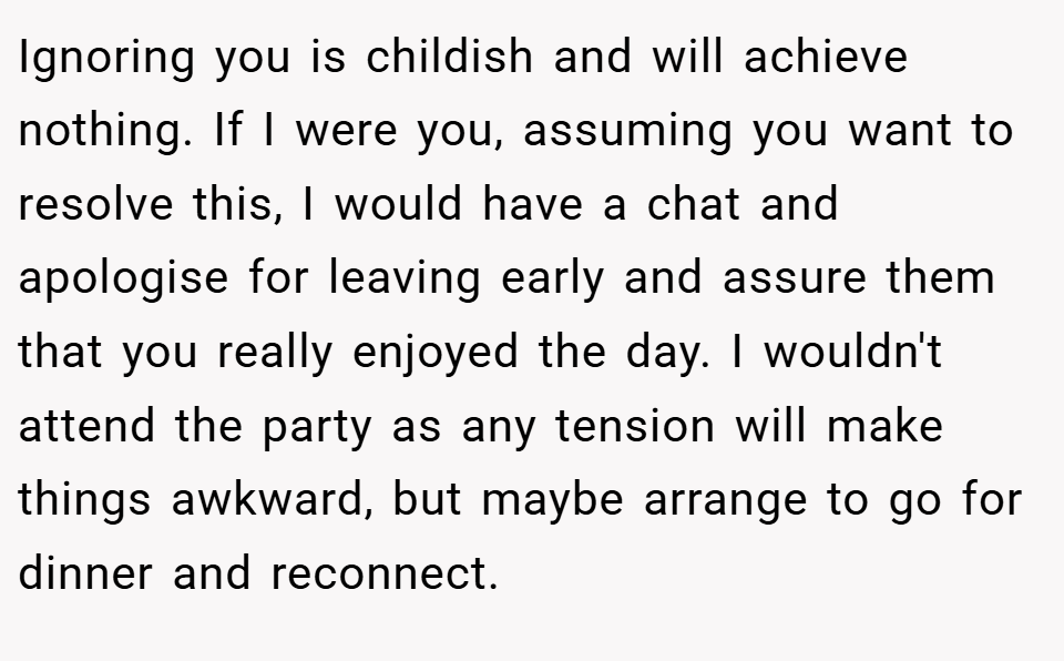 Ignoring you is childish and will achieve nothing. If I were you, assuming you want to resolve this, I would have a chat and apologise for leaving early and assure them that you really enjoyed the day. I wouldn't attend the party as any tension will make things awkward, but maybe arrange to go for dinner and reconnect.