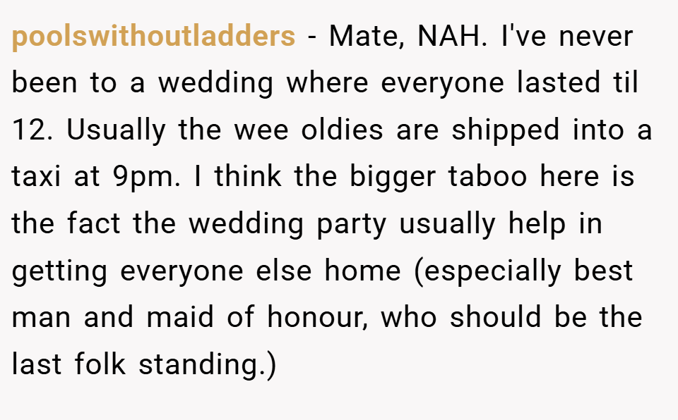 poolswithoutladders − Mate, NAH. I've never been to a wedding where everyone lasted til 12. Usually the wee oldies are shipped into a taxi at 9pm. I think the bigger taboo here is the fact the wedding party usually help in getting everyone else home (especially best man and maid of honour, who should be the last folk standing.)