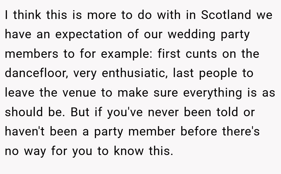 I think this is more to do with in Scotland we have an expectation of our wedding party members to for example: first cunts on the dancefloor, very enthusiatic, last people to leave the venue to make sure everything is as should be. But if you've never been told or haven't been a party member before there's no way for you to know this.