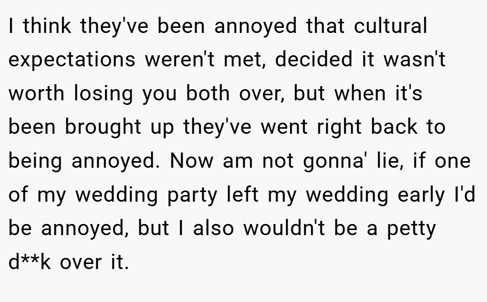 I think they've been annoyed that cultural expectations weren't met, decided it wasn't worth losing you both over, but when it's been brought up they've went right back to being annoyed. Now am not gonna' lie, if one of my wedding party left my wedding early I'd be annoyed, but I also wouldn't be a petty d**k over it.