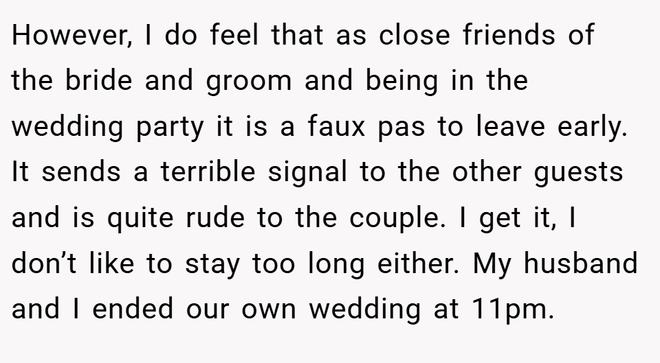 However, I do feel that as close friends of the bride and groom and being in the wedding party it is a faux pas to leave early. It sends a terrible signal to the other guests and is quite rude to the couple. I get it, I don’t like to stay too long either. My husband and I ended our own wedding at 11pm.
