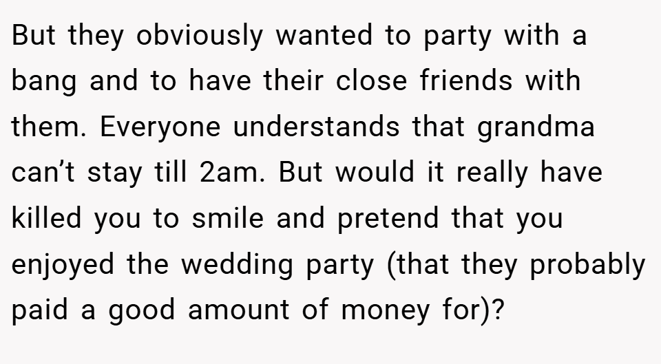 But they obviously wanted to party with a bang and to have their close friends with them. Everyone understands that grandma can’t stay till 2am. But would it really have killed you to smile and pretend that you enjoyed the wedding party (that they probably paid a good amount of money for)?