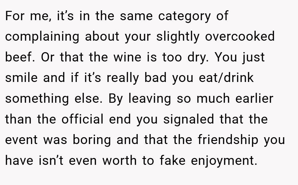 For me, it’s in the same category of complaining about your slightly overcooked beef. Or that the wine is too dry. You just smile and if it’s really bad you eat/drink something else. By leaving so much earlier than the official end you signaled that the event was boring and that the friendship you have isn’t even worth to fake enjoyment.