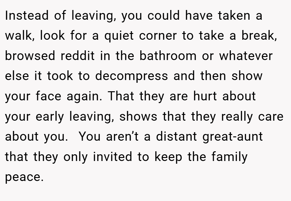 Instead of leaving, you could have taken a walk, look for a quiet corner to take a break, browsed reddit in the bathroom or whatever else it took to decompress and then show your face again. That they are hurt about your early leaving, shows that they really care about you.  You aren’t a distant great-aunt that they only invited to keep the family peace.