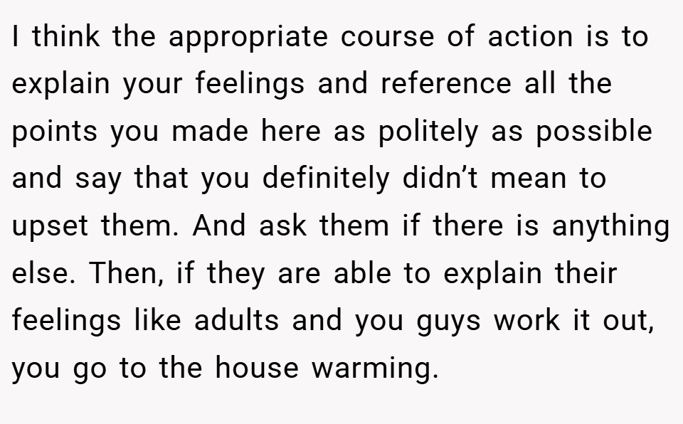 I think the appropriate course of action is to explain your feelings and reference all the points you made here as politely as possible and say that you definitely didn’t mean to upset them. And ask them if there is anything else. Then, if they are able to explain their feelings like adults and you guys work it out, you go to the house warming.