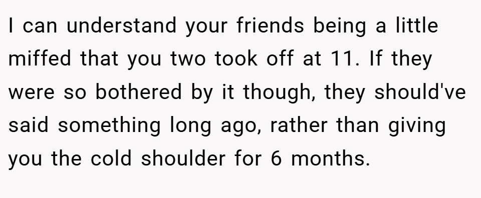 I can understand your friends being a little miffed that you two took off at 11. If they were so bothered by it though, they should've said something long ago, rather than giving you the cold shoulder for 6 months.