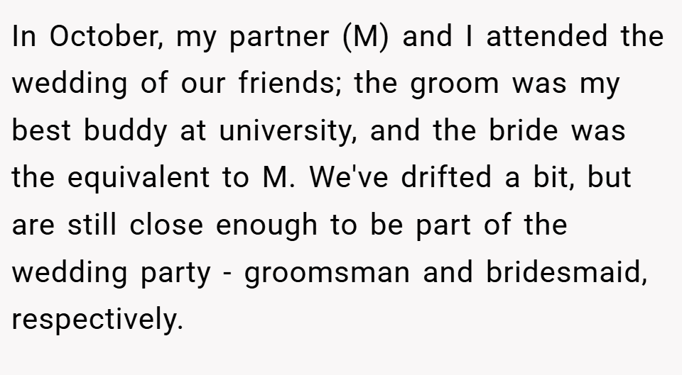 In October, my partner (M) and I attended the wedding of our friends; the groom was my best buddy at university, and the bride was the equivalent to M. We've drifted a bit, but are still close enough to be part of the wedding party - groomsman and bridesmaid, respectively.