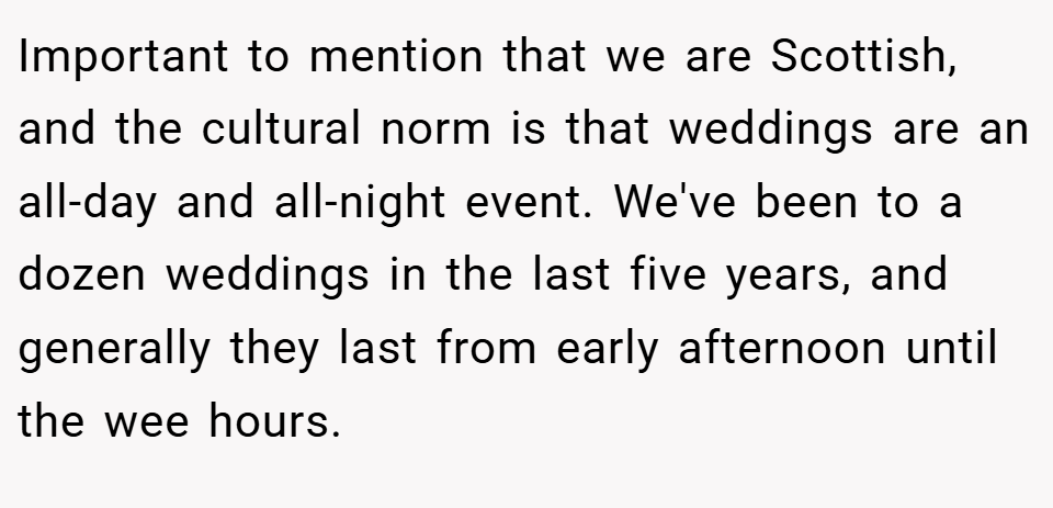 Important to mention that we are Scottish, and the cultural norm is that weddings are an all-day and all-night event. We've been to a dozen weddings in the last five years, and generally they last from early afternoon until the wee hours.