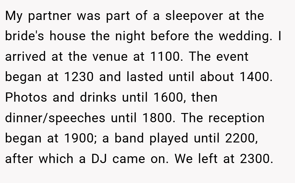 My partner was part of a sleepover at the bride's house the night before the wedding. I arrived at the venue at 1100. The event began at 1230 and lasted until about 1400. Photos and drinks until 1600, then dinner/speeches until 1800. The reception began at 1900; a band played until 2200, after which a DJ came on. We left at 2300.