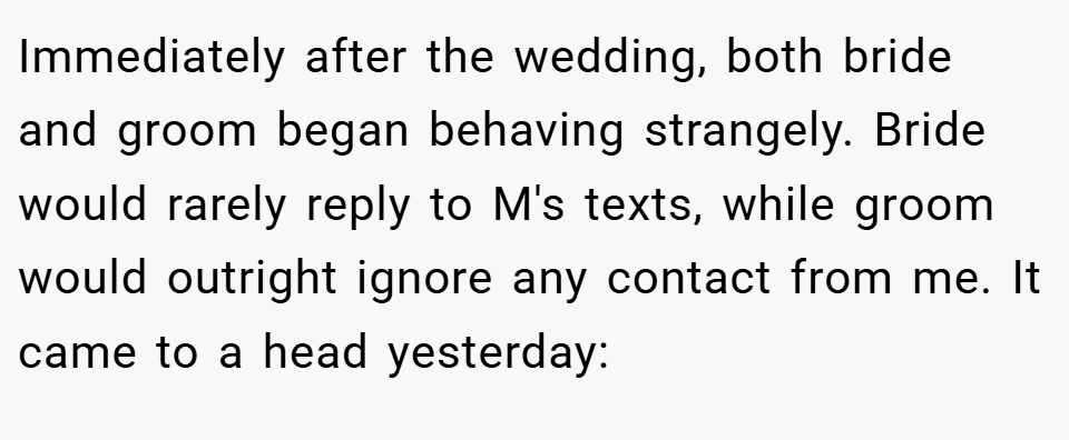 Immediately after the wedding, both bride and groom began behaving strangely. Bride would rarely reply to M's texts, while groom would outright ignore any contact from me. It came to a head yesterday: