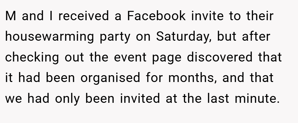 M and I received a Facebook invite to their housewarming party on Saturday, but after checking out the event page discovered that it had been organised for months, and that we had only been invited at the last minute.