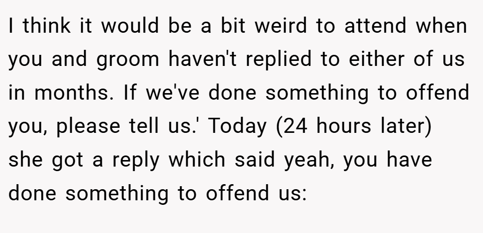 I think it would be a bit weird to attend when you and groom haven't replied to either of us in months. If we've done something to offend you, please tell us.' Today (24 hours later) she got a reply which said yeah, you have done something to offend us: