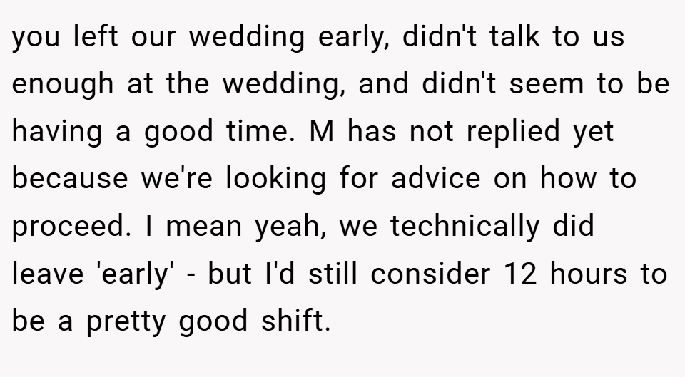 you left our wedding early, didn't talk to us enough at the wedding, and didn't seem to be having a good time. M has not replied yet because we're looking for advice on how to proceed. I mean yeah, we technically did leave 'early' - but I'd still consider 12 hours to be a pretty good shift.