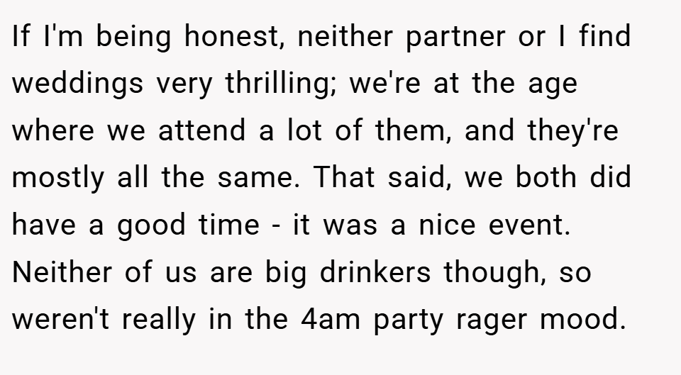 If I'm being honest, neither partner or I find weddings very thrilling; we're at the age where we attend a lot of them, and they're mostly all the same. That said, we both did have a good time - it was a nice event. Neither of us are big drinkers though, so weren't really in the 4am party rager mood.