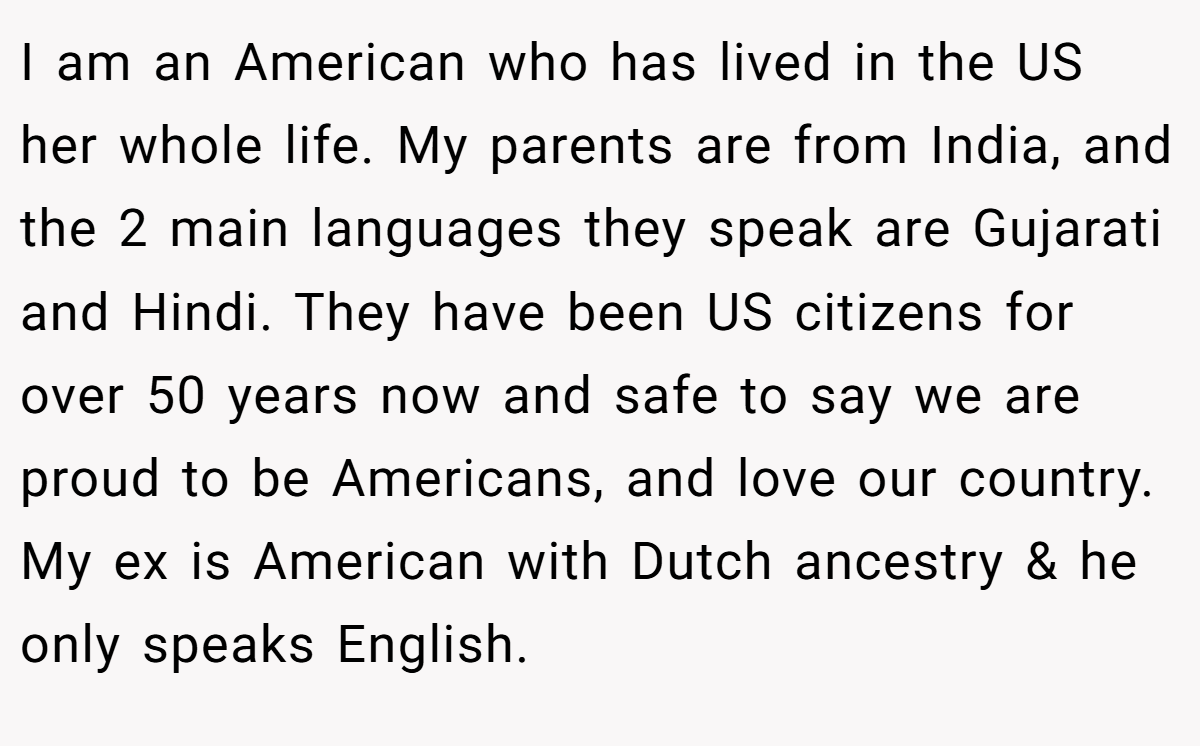 I am an American who has lived in the US her whole life. My parents are from India, and the 2 main languages they speak are Gujarati and Hindi. They have been US citizens for over 50 years now and safe to say we are proud to be Americans, and love our country. My ex is American with Dutch ancestry & he only speaks English.