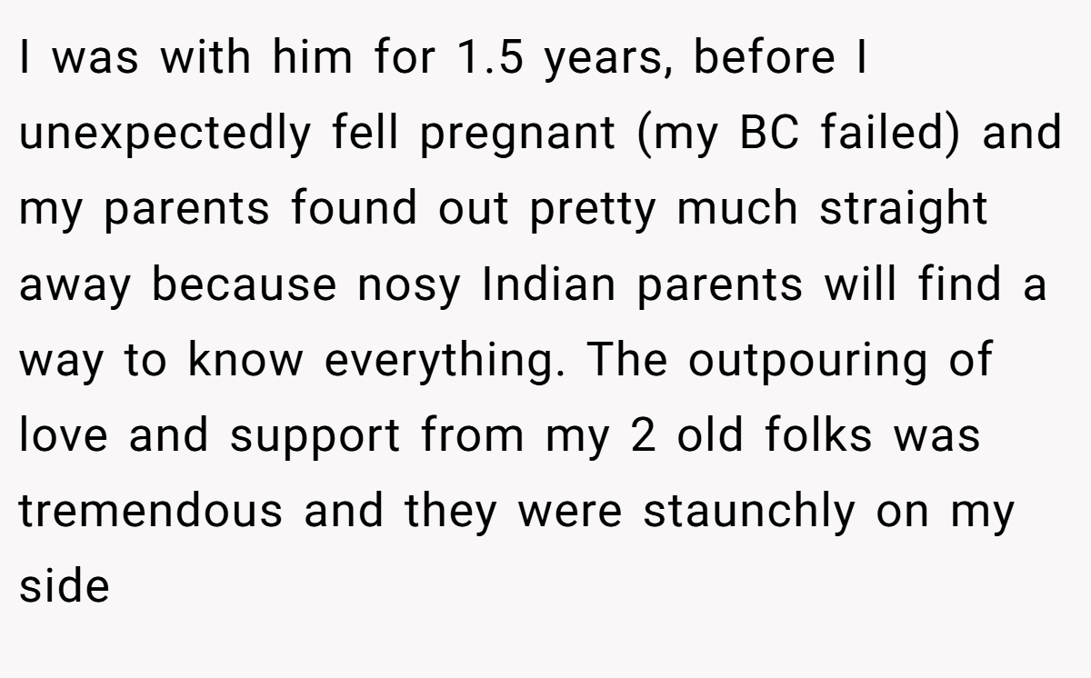 I was with him for 1.5 years, before I unexpectedly fell pregnant (my BC failed) and my parents found out pretty much straight away because nosy Indian parents will find a way to know everything. The outpouring of love and support from my 2 old folks was tremendous and they were staunchly on my side
