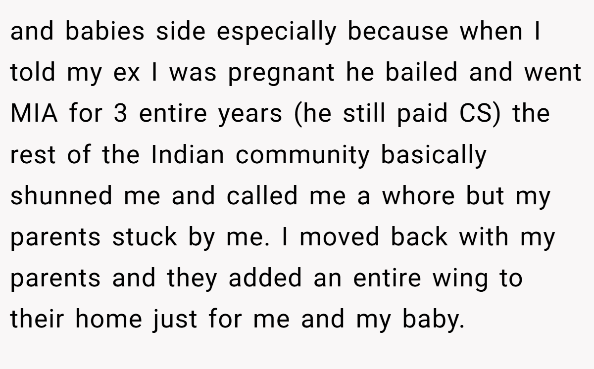 and babies side especially because when I told my ex I was pregnant he bailed and went MIA for 3 entire years (he still paid CS) the rest of the Indian community basically shunned me and called me a whore but my parents stuck by me. I moved back with my parents and they added an entire wing to their home just for me and my baby.