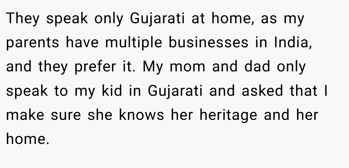 They speak only Gujarati at home, as my parents have multiple businesses in India, and they prefer it. My mom and dad only speak to my kid in Gujarati and asked that I make sure she knows her heritage and her home.