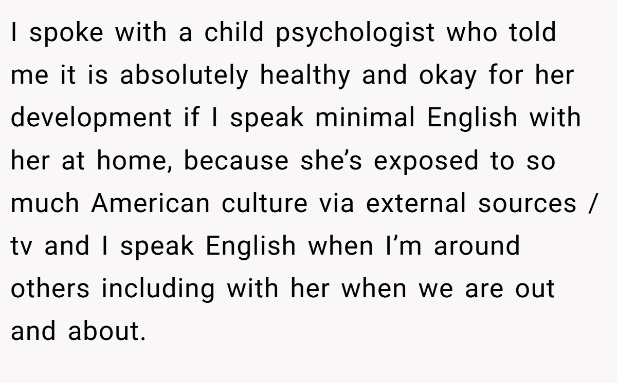 I spoke with a child psychologist who told me it is absolutely healthy and okay for her development if I speak minimal English with her at home, because she’s exposed to so much American culture via external sources / tv and I speak English when I’m around others including with her when we are out and about.