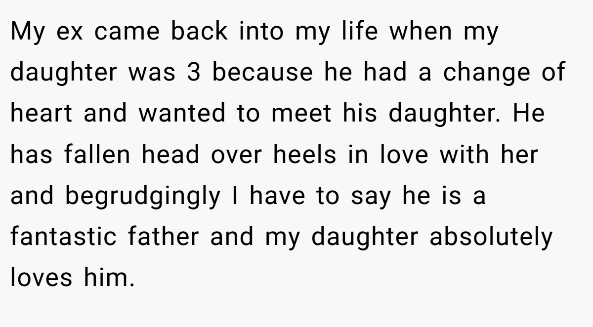 My ex came back into my life when my daughter was 3 because he had a change of heart and wanted to meet his daughter. He has fallen head over heels in love with her and begrudgingly I have to say he is a fantastic father and my daughter absolutely loves him.